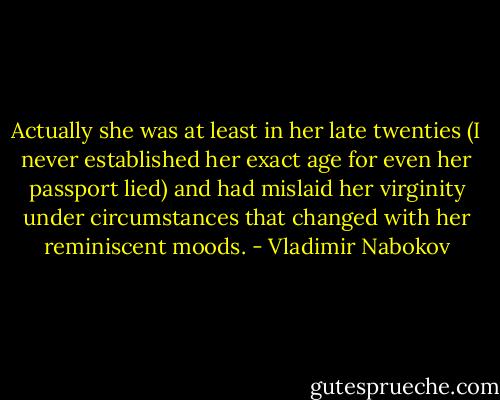 Actually she was at least in her late twenties (I never established her exact age for even her passport lied) and had mislaid her virginity under circumstances that changed with her reminiscent moods. - Vladimir Nabokov