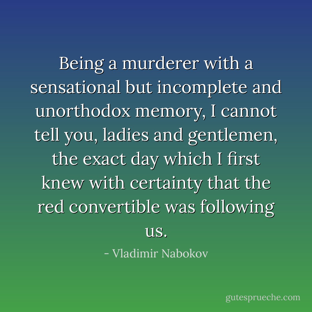 Being a murderer with a sensational but incomplete and unorthodox memory, I cannot tell you, ladies and gentlemen, the exact day which I first knew with certainty that the red convertible was following us. - Vladimir Nabokov