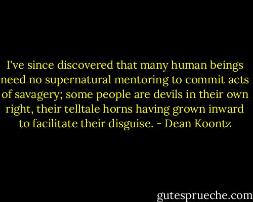 I've since discovered that many human beings need no supernatural mentoring to commit acts of savagery; some people are devils in their own right, their telltale horns having grown inward to facilitate their disguise. - Dean Koontz