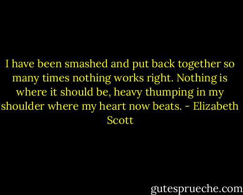 I have been smashed and put back together so many times nothing works right. Nothing is where it should be, heavy thumping in my shoulder where my heart now beats. - Elizabeth Scott