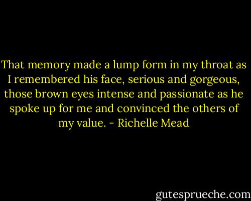 That memory made a lump form in my throat as I remembered his face, serious and gorgeous, those brown eyes intense and passionate as he spoke up for me and convinced the others of my value. - Richelle Mead