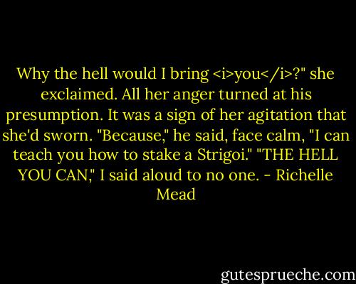 Why the hell would I bring <i>you</i>?" she exclaimed. All her anger turned at his presumption. It was a sign of her agitation that she'd sworn.<br />"Because," he said, face calm, "I can teach you how to stake a Strigoi."<br />"THE HELL YOU CAN," I said aloud to no one. - Richelle Mead