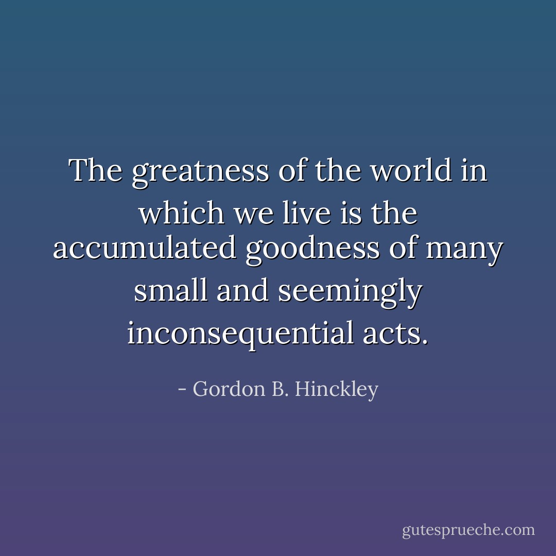 The greatness of the world in which we live is the accumulated goodness of many small and seemingly inconsequential acts. - Gordon B. Hinckley