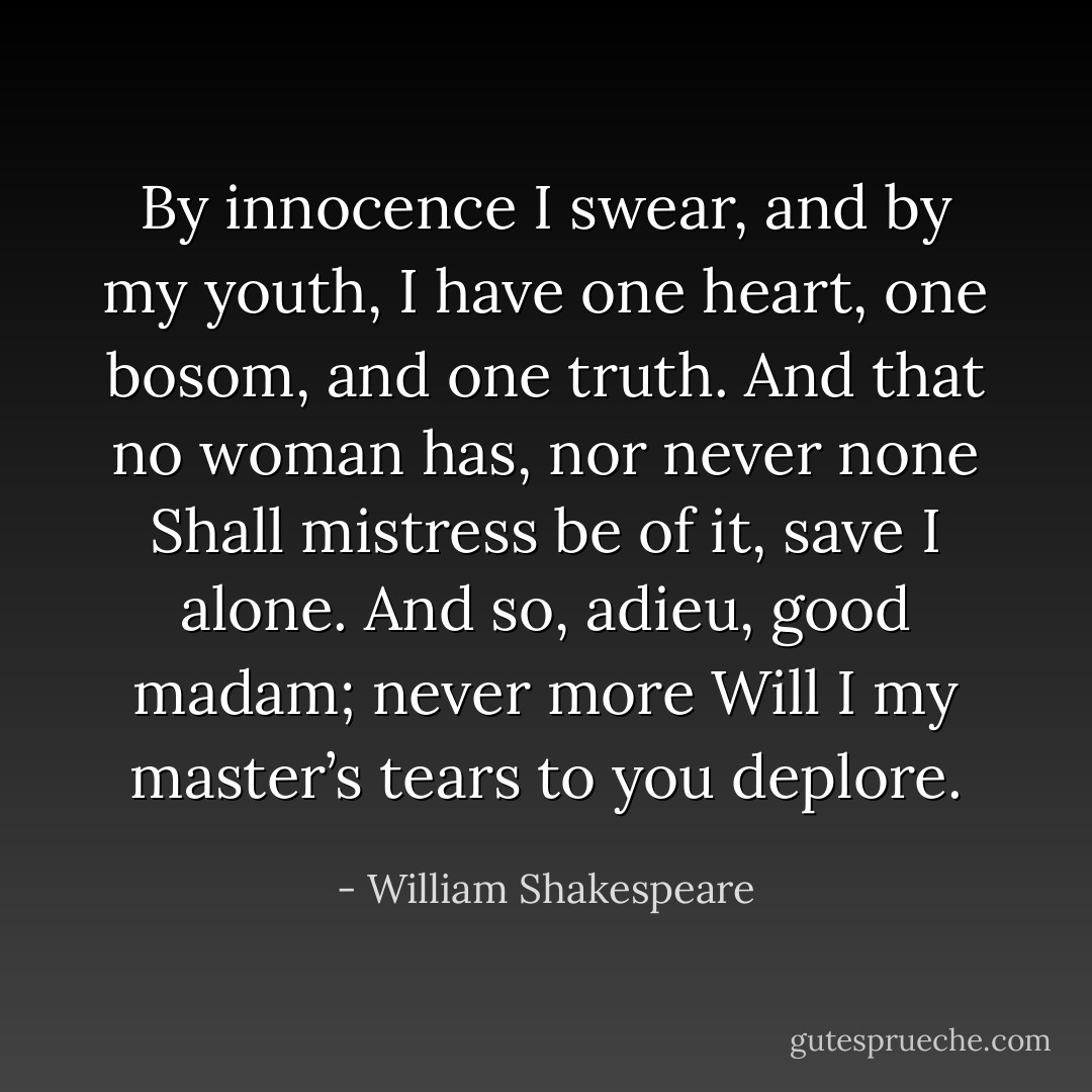 By innocence I swear, and by my youth, I have one heart, one bosom, and one truth. And that no woman has, nor never none Shall mistress be of it, save I alone. And so, adieu, good madam; never more Will I my master’s tears to you deplore. - William Shakespeare