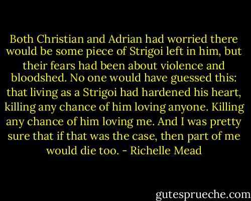 Both Christian and Adrian had worried there would be some piece of Strigoi left in him, but their fears had been about violence and bloodshed. No one would have guessed this: that living as a Strigoi had hardened his heart, killing any chance of him loving anyone.<br />Killing any chance of him loving me.<br />And I was pretty sure that if that was the case, then part of me would die too. - Richelle Mead
