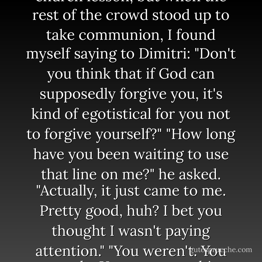 I also never would have imagined I'd quote back a church lesson, but when the rest of the crowd stood up to take communion, I found myself saying to Dimitri: "Don't you think that if God can supposedly forgive you, it's kind of egotistical for you not to forgive yourself?"<br />"How long have you been waiting to use that line on me?" he asked.<br />"Actually, it just came to me. Pretty good, huh? I bet you thought I wasn't paying attention."<br />"You weren't. You never do. You were watching me. - Richelle Mead