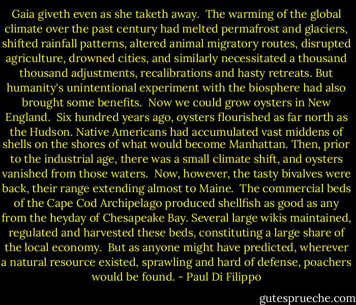 Gaia giveth even as she taketh away.<br /><br />The warming of the global climate over the past century had melted permafrost and glaciers, shifted rainfall patterns, altered animal migratory routes, disrupted agriculture, drowned cities, and similarly necessitated a thousand thousand adjustments, recalibrations and hasty retreats. But humanity's unintentional experiment with the biosphere had also brought some benefits.<br /><br />Now we could grow oysters in New England.<br /><br />Six hundred years ago, oysters flourished as far north as the Hudson. Native Americans had accumulated vast middens of shells on the shores of what would become Manhattan. Then, prior to the industrial age, there was a small climate shift, and oysters vanished from those waters.<br /><br />Now, however, the tasty bivalves were back, their range extending almost to Maine.<br /><br />The commercial beds of the Cape Cod Archipelago produced shellfish as good as any from the heyday of Chesapeake Bay. Several large wikis maintained, regulated and harvested these beds, constituting a large share of the local economy.<br /><br />But as anyone might have predicted, wherever a natural resource existed, sprawling and hard of defense, poachers would be found. - Paul Di Filippo