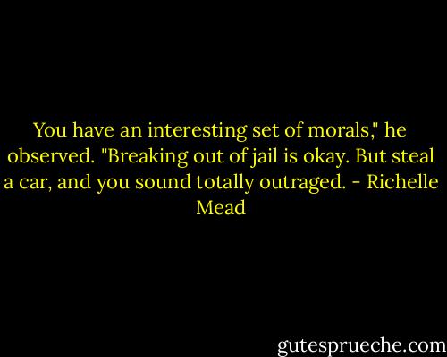 You have an interesting set of morals," he observed. "Breaking out of jail is okay. But steal a car, and you sound totally outraged. - Richelle Mead