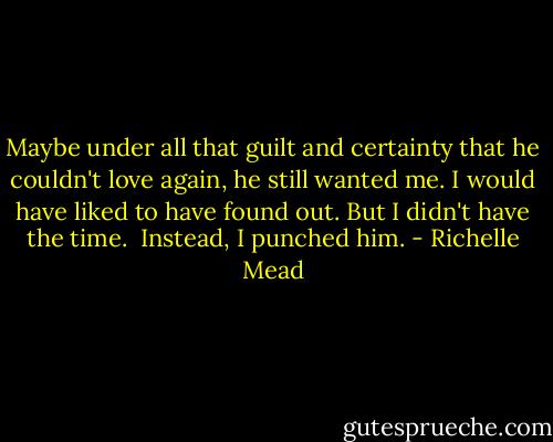 Maybe under all that guilt and certainty that he couldn't love again, he still wanted me. I would have liked to have found out. But I didn't have the time. <br />Instead, I punched him. - Richelle Mead