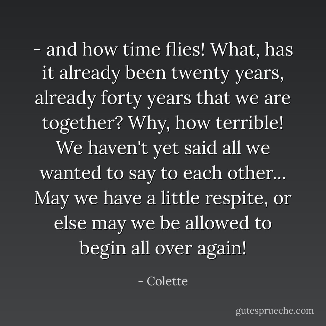 - and how time flies! What, has it already been twenty years, already forty years that we are together? Why, how terrible! We haven't yet said all we wanted to say to each other... May we have a little respite, or else may we be allowed to begin all over again! - Colette