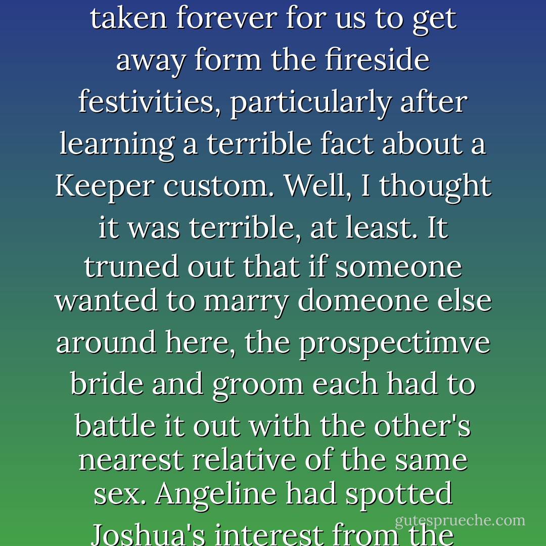 ITS NOT FUNNY!"<br />"You're right," agreed Sydney. "It's no funny. It's hilarious."<br />We were back at Raymond's house, in the privacy of our room. It had taken forever for us to get away form the fireside festivities, particularly after learning a terrible fact about a Keeper custom. Well, I thought it was terrible, at least. It truned out that if someone wanted to marry domeone else around here, the prospectimve bride and groom each had to battle it out with the other's nearest relative of the same sex. Angeline had spotted Joshua's interest from the moment I'd arrived, and when she'd seen the bracelet, she'd assumed some sort of arragement has been made. - Richelle Mead