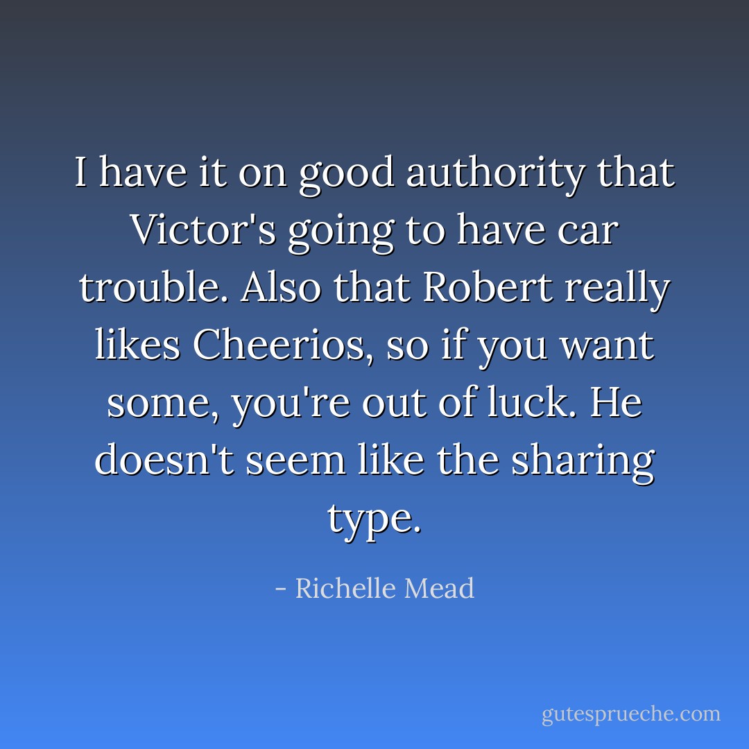 I have it on good authority that Victor's going to have car trouble. Also that Robert really likes Cheerios, so if you want some, you're out of luck. He doesn't seem like the sharing type. - Richelle Mead