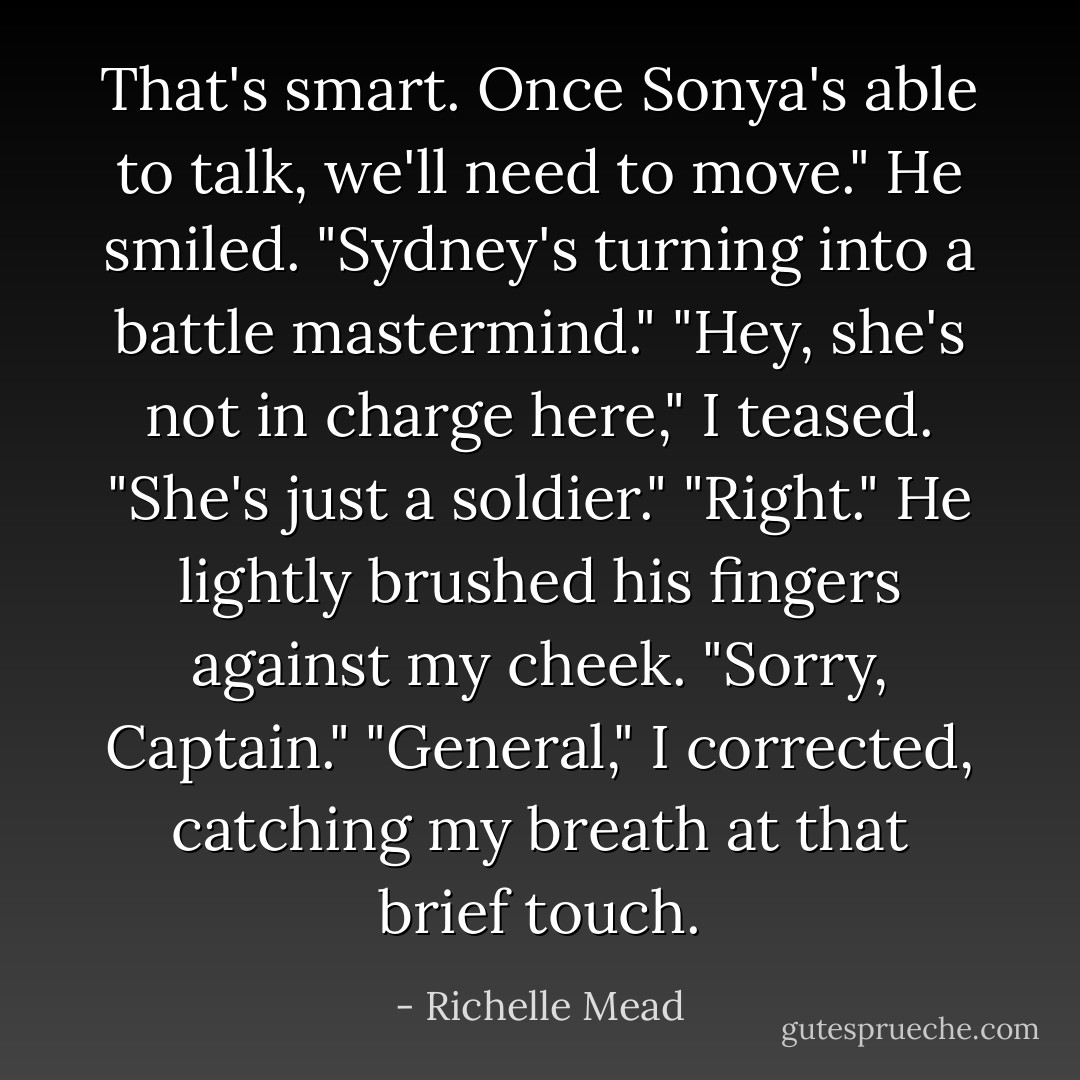 That's smart. Once Sonya's able to talk, we'll need to move." He smiled. "Sydney's turning into a battle mastermind."<br />"Hey, she's not in charge here," I teased. "She's just a soldier."<br />"Right." He lightly brushed his fingers against my cheek. "Sorry, Captain."<br />"General," I corrected, catching my breath at that brief touch. - Richelle Mead