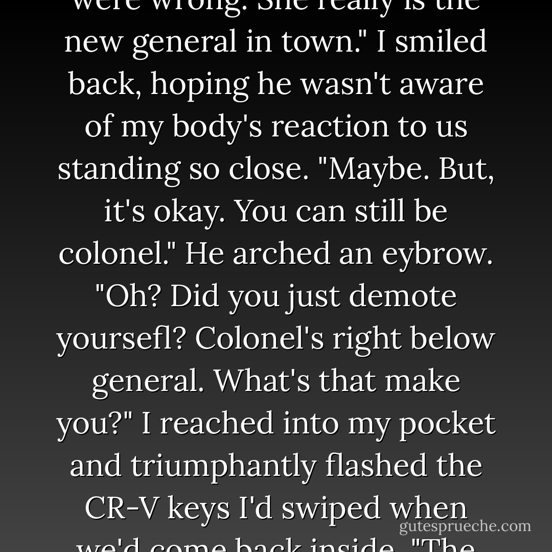 His smile returned as he tilted his head toward Sydney. "You were wrong. She really is the new general in town."<br />I smiled back, hoping he wasn't aware of my body's reaction to us standing so close. "Maybe. But, it's okay. You can still be colonel."<br />He arched an eybrow. "Oh? Did you just demote yoursefl? Colonel's right below general. What's that make you?"<br />I reached into my pocket and triumphantly flashed the CR-V keys I'd swiped when we'd come back inside. "The driver," I said. - Richelle Mead