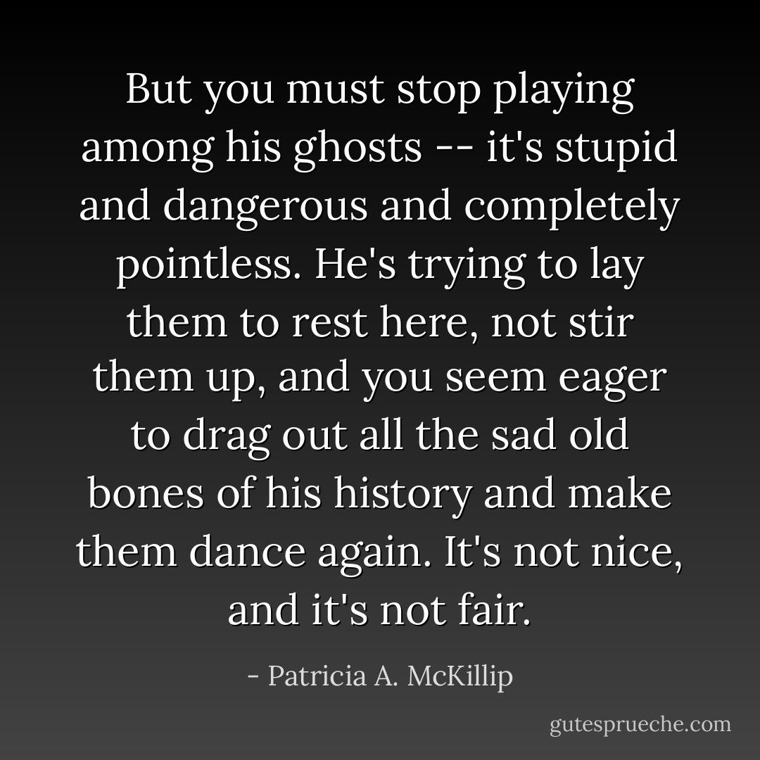 But you must stop playing among his ghosts -- it's stupid and dangerous and completely pointless. He's trying to lay them to rest here, not stir them up, and you seem eager to drag out all the sad old bones of his history and make them dance again. It's not nice, and it's not fair. - Patricia A. McKillip