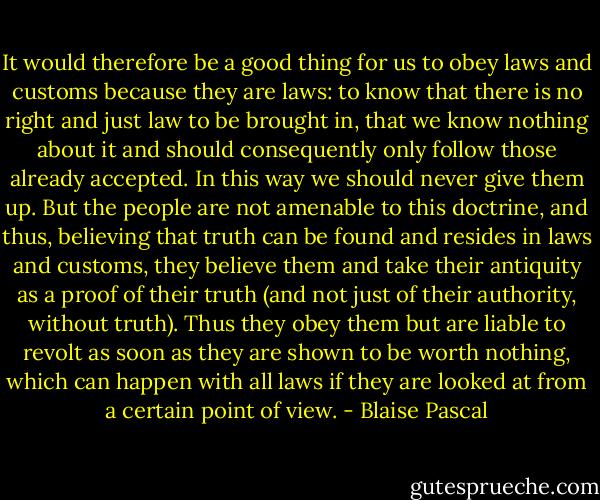 It would therefore be a good thing for us to obey laws and customs because they are laws: to know that there is no right and just law to be brought in, that we know nothing about it and should consequently only follow those already accepted. In this way we should never give them up. But the people are not amenable to this doctrine, and thus, believing that truth can be found and resides in laws and customs, they believe them and take their antiquity as a proof of their truth (and not just of their authority, without truth). Thus they obey them but are liable to revolt as soon as they are shown to be worth nothing, which can happen with all laws if they are looked at from a certain point of view. - Blaise Pascal