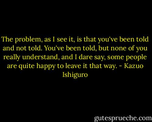 The problem, as I see it, is that you've been told and not told. You've been told, but none of you really understand, and I dare say, some people are quite happy to leave it that way. - Kazuo Ishiguro