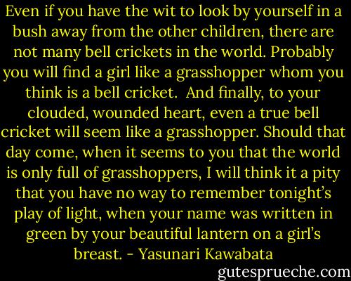Even if you have the wit to look by yourself in a bush away from the other children, there are not many bell crickets in the world. Probably you will find a girl like a grasshopper whom you think is a bell cricket.<br /><br />And finally, to your clouded, wounded heart, even a true bell cricket will seem like a grasshopper. Should that day come, when it seems to you that the world is only full of grasshoppers, I will think it a pity that you have no way to remember tonight’s play of light, when your name was written in green by your beautiful lantern on a girl’s breast. - Yasunari Kawabata
