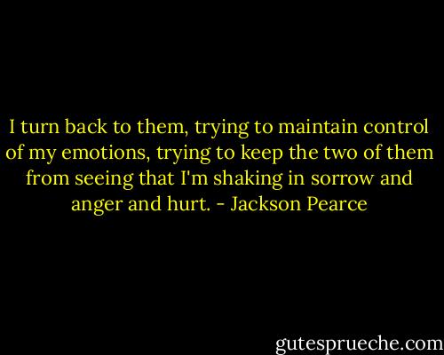 I turn back to them, trying to maintain control of my emotions, trying to keep the two of them from seeing that I'm shaking in sorrow and anger and hurt. - Jackson Pearce