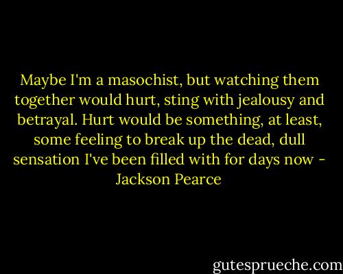Maybe I'm a masochist, but watching them together would hurt, sting with jealousy and betrayal. Hurt would be something, at least, some feeling to break up the dead, dull sensation I've been filled with for days now - Jackson Pearce