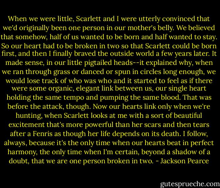 When we were little, Scarlett and I were utterly convinced that we'd originally been one person in our mother's belly. We believed that somehow, half of us wanted to be born and half wanted to stay. So our heart had to be broken in two so that Scarlett could be born first, and then I finally braved the outside world a few years later. It made sense, in our little pigtailed heads--it explained why, when we ran through grass or danced or spun in circles long enough, we would lose track of who was who and it started to feel as if there were some organic, elegant link between us, our single heart holding the same tempo and pumping the same blood. That was before the attack, though. Now our hearts link only when we're hunting, when Scarlett looks at me with a sort of beautiful excitement that's more powerful than her scars and then tears after a Fenris as though her life depends on its death. I follow, always, because it's the only time when our hearts beat in perfect harmony, the only time when I'm certain, beyond a shadow of a doubt, that we are one person broken in two. - Jackson Pearce