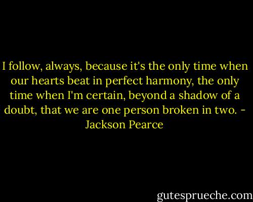 I follow, always, because it's the only time when our hearts beat in perfect harmony, the only time when I'm certain, beyond a shadow of a doubt, that we are one person broken in two. - Jackson Pearce