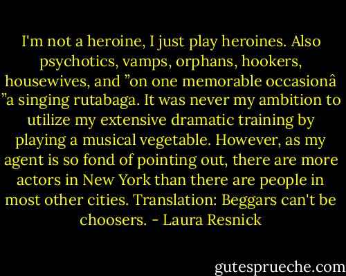 I'm not a heroine, I just play heroines. Also psychotics, vamps, orphans, hookers, housewives, and ”on one memorable occasionâ ”a singing rutabaga. It was never my ambition to utilize my extensive dramatic training by playing a musical vegetable. However, as my agent is so fond of pointing out, there are more actors in New York than there are people in most other cities. Translation: Beggars can't be choosers. - Laura Resnick