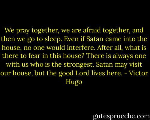 We pray together, we are afraid together, and then we go to sleep. Even if Satan came into the house, no one would interfere. After all, what is there to fear in this house? There is always one with us who is the strongest. Satan may visit our house, but the good Lord lives here. - Victor Hugo