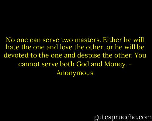 No one can serve two masters. Either he will hate the one and love the other, or he will be devoted to the one and despise the other. You cannot serve both God and Money. - Anonymous
