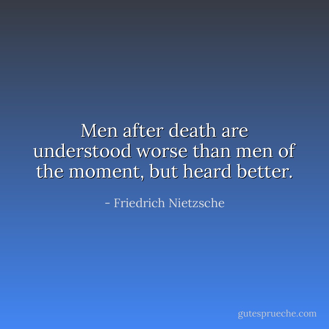 Men after death are understood worse than men of the moment, but heard better. - Friedrich Nietzsche