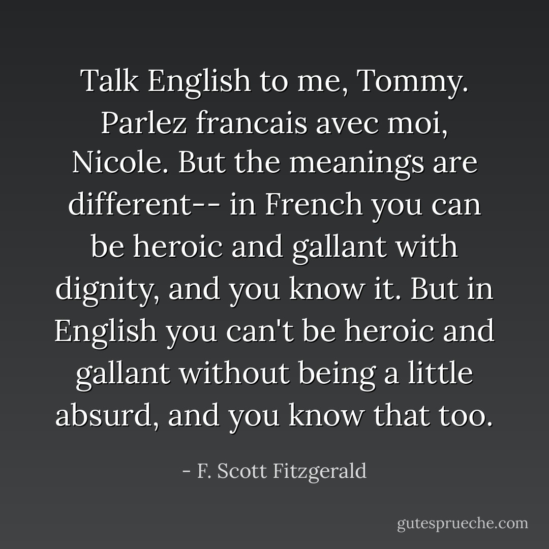 Talk English to me, Tommy.<br />Parlez francais avec moi, Nicole.<br />But the meanings are different-- in French you can be heroic and gallant with dignity, and you know it. But in English you can't be heroic and gallant without being a little absurd, and you know that too. - F. Scott Fitzgerald