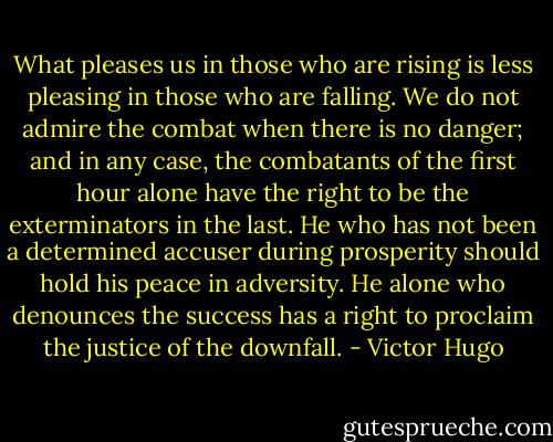 What pleases us in those who are rising is less pleasing in those who are falling. We do not admire the combat when there is no danger; and in any case, the combatants of the first hour alone have the right to be the exterminators in the last. He who has not been a determined accuser during prosperity should hold his peace in adversity. He alone who denounces the success has a right to proclaim the justice of the downfall. - Victor Hugo