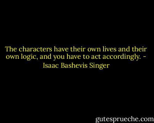 The characters have their own lives and their own logic, and you have to act accordingly. - Isaac Bashevis Singer