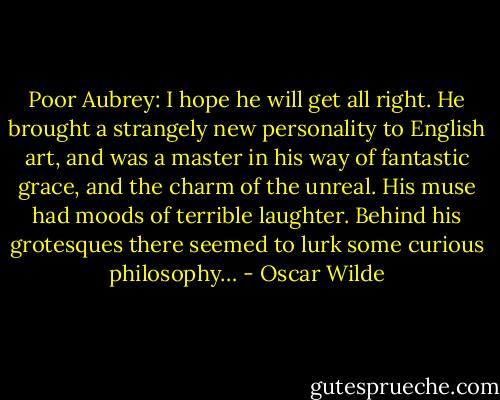 Poor Aubrey: I hope he will get all right. He brought a strangely new personality to English art, and was a master in his way of fantastic grace, and the charm of the unreal. His muse had moods of terrible laughter. Behind his grotesques there seemed to lurk some curious philosophy… - Oscar Wilde