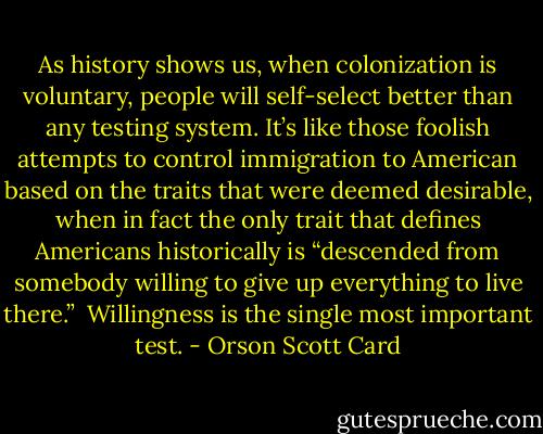 As history shows us, when colonization is voluntary, people will self-select better than any testing system. It’s like those foolish attempts to control immigration to American based on the traits that were deemed desirable, when in fact the only trait that defines Americans historically is “descended from somebody willing to give up everything to live there.” <br />Willingness is the single most important test. - Orson Scott Card