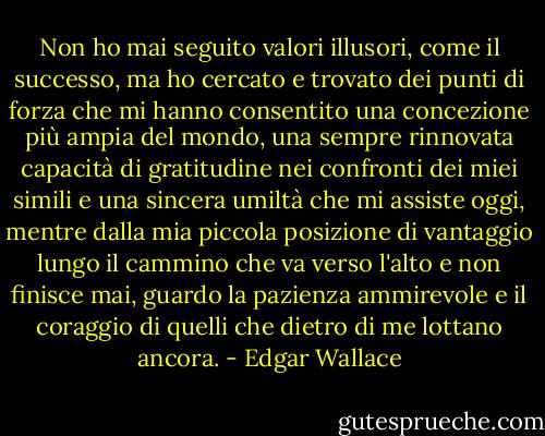 Non ho mai seguito valori illusori, come il successo, ma ho cercato e trovato dei punti di forza che mi hanno consentito una concezione più ampia del mondo, una sempre rinnovata capacità di gratitudine nei confronti dei miei simili e una sincera umiltà che mi assiste oggi, mentre dalla mia piccola posizione di vantaggio lungo il cammino che va verso l'alto e non finisce mai, guardo la pazienza ammirevole e il coraggio di quelli che dietro di me lottano ancora. - Edgar Wallace