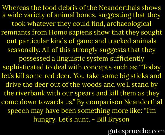 Whereas the food debris of the Neanderthals shows a wide variety of animal bones, suggesting that they took whatever they could find, archaeological remnants from Homo sapiens show that they sought out particular kinds of game and tracked animals seasonally. All of this strongly suggests that they possessed a linguistic system sufficiently sophisticated to deal with concepts such as: “Today let’s kill some red deer. You take some big sticks and drive the deer out of the woods and we’ll stand by the riverbank with our spears and kill them as they come down towards us.” By comparison Neanderthal speech may have been something more like: “I’m hungry. Let’s hunt. - Bill Bryson