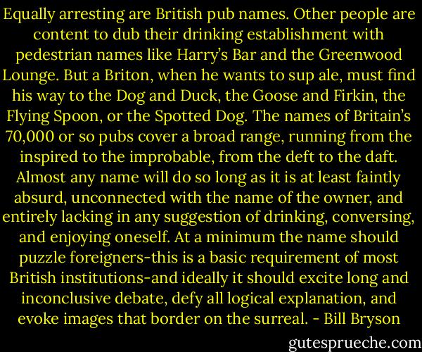 Equally arresting are British pub names. Other people are content to dub their drinking establishment with pedestrian names like Harry’s Bar and the Greenwood Lounge. But a Briton, when he wants to sup ale, must find his way to the Dog and Duck, the Goose and Firkin, the Flying Spoon, or the Spotted Dog. The names of Britain’s 70,000 or so pubs cover a broad range, running from the inspired to the improbable, from the deft to the daft. Almost any name will do so long as it is at least faintly absurd, unconnected with the name of the owner, and entirely lacking in any suggestion of drinking, conversing, and enjoying oneself. At a minimum the name should puzzle foreigners-this is a basic requirement of most British institutions-and ideally it should excite long and inconclusive debate, defy all logical explanation, and evoke images that border on the surreal. - Bill Bryson