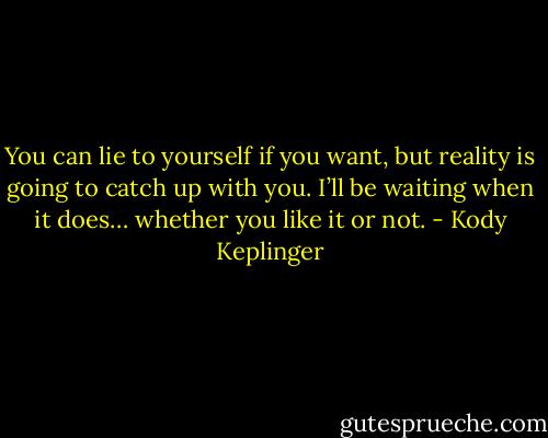 You can lie to yourself if you want, but reality is going to catch up with you. I’ll be waiting when it does… whether you like it or not. - Kody Keplinger