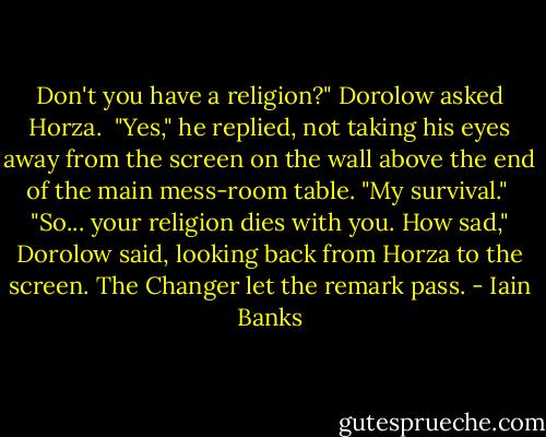 Don't you have a religion?" Dorolow asked Horza.<br /><br />"Yes," he replied, not taking his eyes away from the screen on the wall above the end of the main mess-room table. "My survival."<br /><br />"So... your religion dies with you. How sad," Dorolow said, looking back from Horza to the screen. The Changer let the remark pass. - Iain Banks
