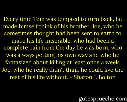 Every time Tom was tempted to turn back, he made himself think of his brother. Joe, who he sometimes thought had been sent to earth to make his life miserable, who had been a complete pain from the day he was born, who was always getting his own way and who he fantasized about killing at least once a week. Joe, who he really didn't think he could live the rest of his life without. - Sharon J. Bolton