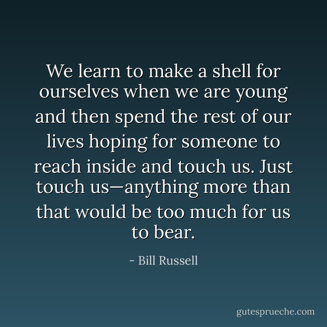 We learn to make a shell for ourselves when we are young and then spend the rest of our lives hoping for someone to reach inside and touch us. Just touch us—anything more than that would be too much for us to bear. - Bill Russell