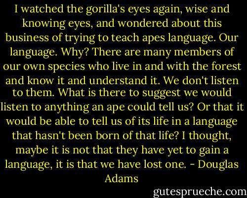 I watched the gorilla's eyes again, wise and knowing eyes, and wondered about this business of trying to teach apes language. Our language. Why? There are many members of our own species who live in and with the forest and know it and understand it. We don't listen to them. What is there to suggest we would listen to anything an ape could tell us? Or that it would be able to tell us of its life in a language that hasn't been born of that life? I thought, maybe it is not that they have yet to gain a language, it is that we have lost one. - Douglas Adams
