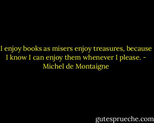 I enjoy books as misers enjoy treasures, because I know I can enjoy them whenever I please. - Michel de Montaigne