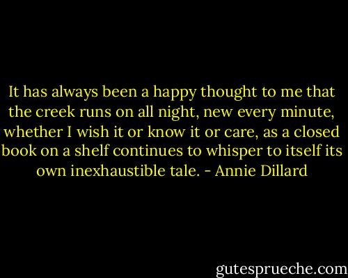 It has always been a happy thought to me that the creek runs on all night, new every minute, whether I wish it or know it or care, as a closed book on a shelf continues to whisper to itself its own inexhaustible tale. - Annie Dillard