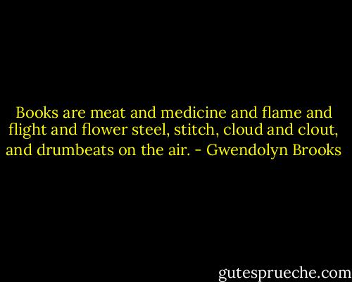 Books are meat and medicine<br />and flame and flight and flower<br />steel, stitch, cloud and clout,<br />and drumbeats on the air. - Gwendolyn Brooks