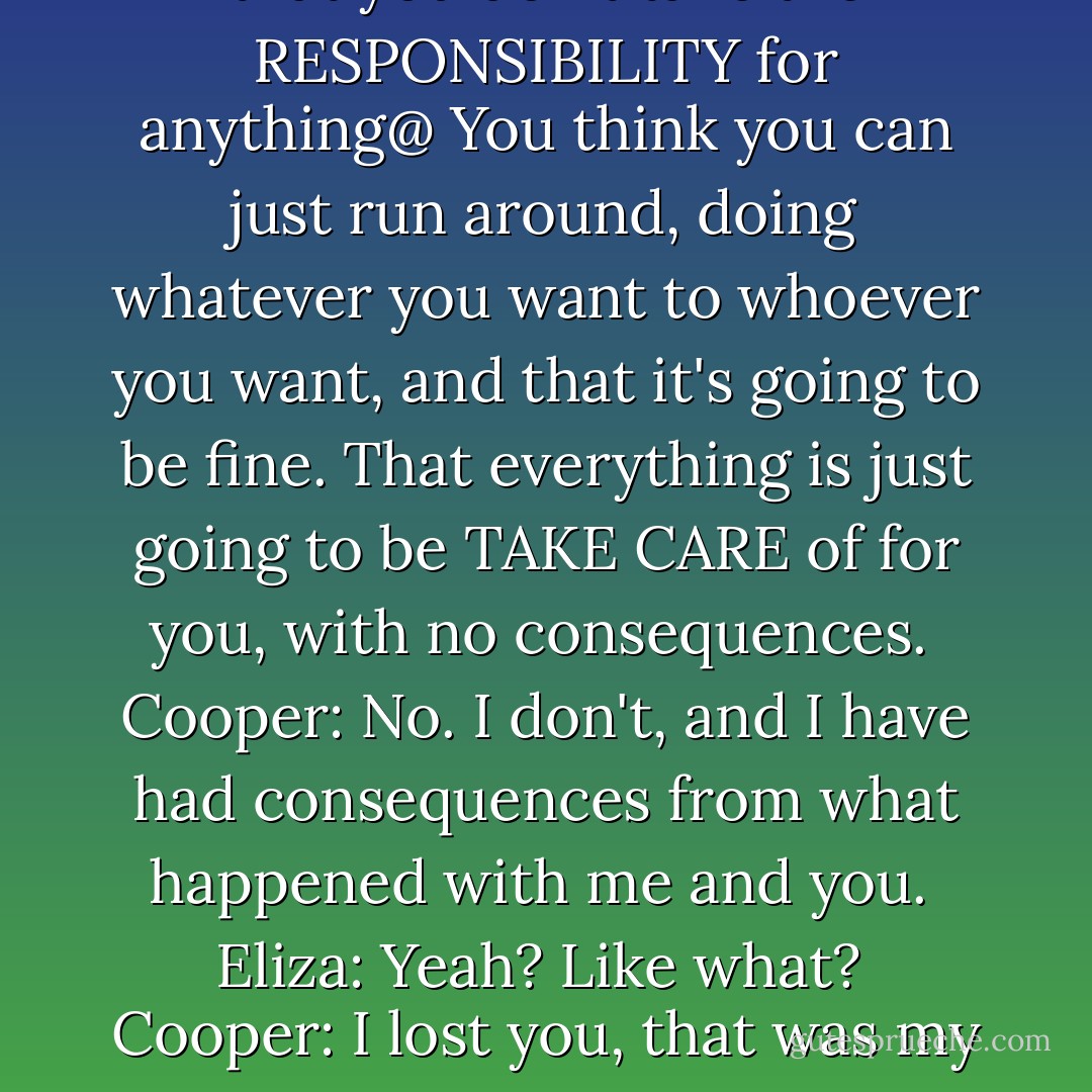 Eliza: The problem with YOU is that you don't take the RESPONSIBILITY for anything@ You think you can just run around, doing whatever you want to whoever you want, and that it's going to be fine. That everything is just going to be TAKE CARE of for you, with no consequences.<br /><br />Cooper: No. I don't, and I have had consequences from what happened with me and you.<br /><br />Eliza: Yeah? Like what?<br /><br />Cooper: I lost you, that was my consequence. - Lauren Barnholdt