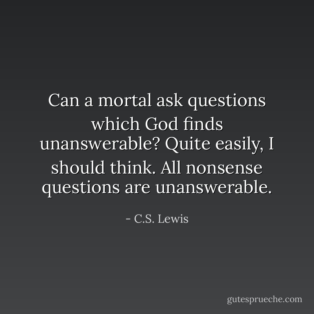 Can a mortal ask questions which God finds unanswerable? Quite easily, I should think. All nonsense questions are unanswerable. - C.S. Lewis
