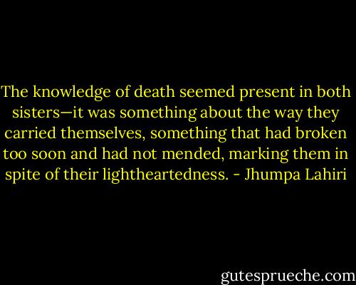 The knowledge of death seemed present in both sisters—it was something about the way they carried themselves, something that had broken too soon and had not mended, marking them in spite of their lightheartedness. - Jhumpa Lahiri