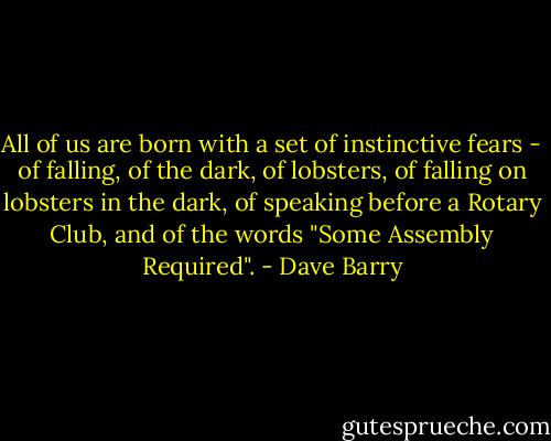 All of us are born with a set of instinctive fears - of falling, of the dark, of lobsters, of falling on lobsters in the dark, of speaking before a Rotary Club, and of the words "Some Assembly Required". - Dave Barry